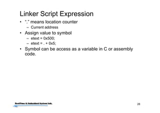 28
Linker Script Expression
• “.” means location counter
– Current address
• Assign value to symbol
– etext = 0x500;
– etext = . + 0x5;
• Symbol can be access as a variable in C or assembly
code.
 