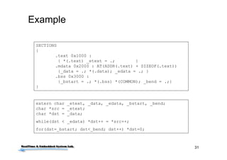 31
Example
SECTIONS
{
.text 0x1000 :
{ *(.text) _etext = .; }
.mdata 0x2000 : AT(ADDR(.text) + SIZEOF(.text))
{_data = .; *(.data); _edata = .; }
.bss 0x3000 :
{_bstart = .; *(.bss) *(COMMON); _bend = .;}
}
extern char _etext, _data, _edata, _bstart, _bend;
char *src = _etext;
char *dst = _data;
while(dst < _edata) *dst++ = *src++;
for(dst=_bstart; dst<_bend; dst++) *dst=0;
 