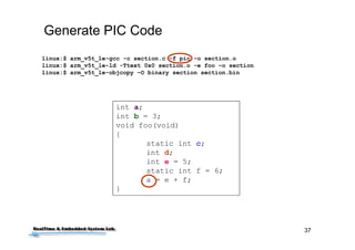 37
Generate PIC Code
linux:$ arm_v5t_le-gcc -c section.c –f pic -o section.o
linux:$ arm_v5t_le-ld -Ttext 0x0 section.o -e foo –o section
linux:$ arm_v5t_le-objcopy –O binary section section.bin
int a;
int b = 3;
void foo(void)
{
static int c;
int d;
int e = 5;
static int f = 6;
a = e + f;
}
 