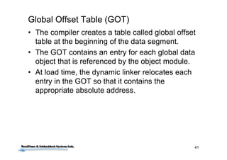 41
Global Offset Table (GOT)
• The compiler creates a table called global offset
table at the beginning of the data segment.
• The GOT contains an entry for each global data
object that is referenced by the object module.
• At load time, the dynamic linker relocates each
entry in the GOT so that it contains the
appropriate absolute address.
 