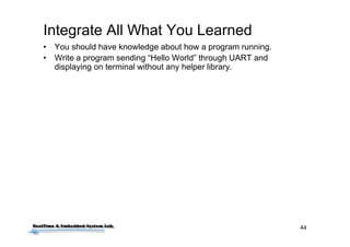 44
Integrate All What You Learned
• You should have knowledge about how a program running.
• Write a program sending “Hello World” through UART and
displaying on terminal without any helper library.
 