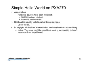 45
Simple Hello World on PXA270
• Assumption
– Hardware devices have been initialized.
• SDRAM has been initialized.
• UART has been initialized.
• Bootloader usually initializes hardware devices.
– UBoot will do.
• In skyeye, all devices are emulated and can be used immediately.
– Notice: Your code might be capable of running successfully but can’t
run correctly on target board.
 