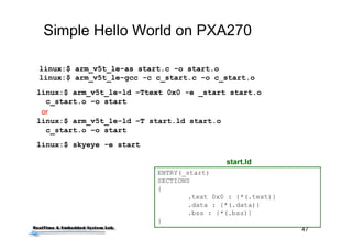 47
Simple Hello World on PXA270
linux:$ arm_v5t_le-as start.c -o start.o
linux:$ arm_v5t_le-gcc -c c_start.c -o c_start.o
linux:$ arm_v5t_le-ld –Ttext 0x0 -e _start start.o
c_start.o –o start
linux:$ arm_v5t_le-ld –T start.ld start.o
c_start.o –o start
ENTRY(_start)
SECTIONS
{
.text 0x0 : {*(.text)}
.data : {*(.data)}
.bss : {*(.bss)}
}
start.ld
or
linux:$ skyeye -e start
 