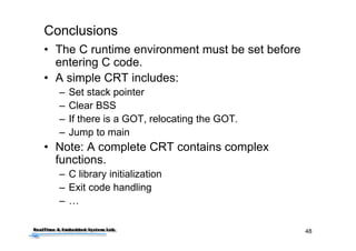 48
Conclusions
• The C runtime environment must be set before
entering C code.
• A simple CRT includes:
– Set stack pointer
– Clear BSS
– If there is a GOT, relocating the GOT.
– Jump to main
• Note: A complete CRT contains complex
functions.
– C library initialization
– Exit code handling
– …
 