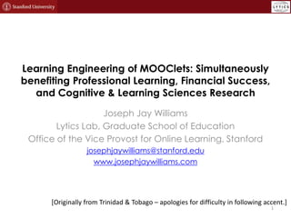 Learning Engineering of MOOClets: Simultaneously
benefiting Professional Learning, Financial Success,
and Cognitive & Learning Sciences Research
Joseph Jay Williams
Lytics Lab, Graduate School of Education
Office of the Vice Provost for Online Learning, Stanford
josephjaywilliams@stanford.edu
www.josephjaywilliams.com
1
[Originally from Trinidad & Tobago – apologies for difficulty in following accent.]
 