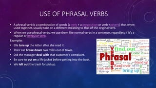 • A phrasal verb is a combination of words (a verb + a preposition or verb +adverb) that when
used together, usually take on a different meaning to that of the original verb.
• When we use phrasal verbs, we use them like normal verbs in a sentence, regardless if it’s a
regular or irregular verb.
Examples
• Elle tore up the letter after she read it.
• Their car broke down two miles out of town.
• Did the manager deal with that customer’s complaint.
• Be sure to put on a life jacket before getting into the boat.
• We left out the trash for pickup.
USE OF PHRASAL VERBS
 