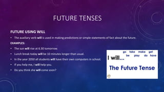 FUTURE TENSES
FUTURE USING WILL
• The auxiliary verb will is used in making predictions or simple statements of fact about the future.
EXAMPLES:
• The sun will rise at 6.30 tomorrow.
• Lunch break today will be 10 minutes longer than usual.
• In the year 2050 all students will have their own computers in school.
• If you help me, I will help you.
• Do you think she will come soon?
 