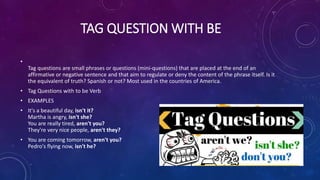 TAG QUESTION WITH BE
•
Tag questions are small phrases or questions (mini-questions) that are placed at the end of an
affirmative or negative sentence and that aim to regulate or deny the content of the phrase itself. Is it
the equivalent of truth? Spanish or not? Most used in the countries of America.
• Tag Questions with to be Verb
• EXAMPLES
• It's a beautiful day, isn't it?
Martha is angry, isn't she?
You are really tired, aren't you?
They're very nice people, aren't they?
• You are coming tomorrow, aren't you?
Pedro's flying now, isn't he?
 