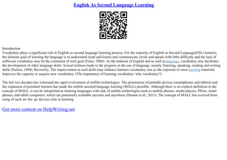 English As Second Language Learning
Introduction
Vocabulary plays a significant role in English as second language learning process. For the majority of English as Second Language(ESL) learners,
the ultimate goal of learning the language is to understand (read and listen) and communicate (write and speak) with little difficulty and the lack of
sufficient vocabulary may be the constraint of such goal (Folse, 2004). As the bedrock of English and as well aslanguage, vocabulary also facilitates
the development of other language skills: lexical richness leads to the progress in the use of language, namely listening, speaking, reading and writing
skills (Nation, 1994). Reversely, The improvement in such skills may enhance learners vocabulary size as the exposure to morelearning materials
improves the capacity to acquire new vocabulary. (The importance of learning vocabulary/ why vocabulary?)
The last two decades has witnessed the rapid evolvement of mobile technologies. The penetration of portable devices (smartphones and tablets) and
the expansion of potential learners has made the mobile assisted language learning (MALL) possible. Although there is no explicit definition to the
concept of MALL, it can be interpreted as learning languages with aids of mobile technologies such as mobile phones, media players, PDAs, smart
phones, and tablet computers, which are potentially available anytime and anywhere (Duman et al., 2015). The concept of MALL has evolved from
using of such on–the–go devices only to learning
Get more content on HelpWriting.net
 