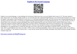 English Is My Second Language
English, is my second language, is a big challenge for me because I didn't know how to say any English when I came to U.S. The only sentence I
knew which is how are you doing. People usually are very powerful when they understand English because a lot of professional documents are written
by English. In this quarter, I have learned how to write an essay in efficiently and professionally, and I have become more advanced than previous. By
moving to next level this is ESL 5, I will keep my English learning attitude and patient to develop and practicing my writing skill. In ESL 273 class, I
learned about write a powerful conclusion paragraphs and a smooth organizing skill, and I also noticed I need to continue improving to make a
strong topic sentences, and then explain the topic clearly. For those reasons, I should keep to the next level of education on my second language,
and the level is ESL 5. I believe I have the eligibility for ESL 5 because of my strength in writing a conclusion paragraphs. The conclusion
paragraphs are very important parts to restates the main idea of my essay, and it also can help reader to recall the writer's main idea for whole
essay. This is a good skill for me to move on to ESL 5. When I write a conclusion paragraphs, I always read my essay again to make sure my ideas is
clear. For example, in "The benefits of internet filter", I wrote that the internet filter has multiple advantages which help the libraries manage the public
computer usage, and
Get more content on HelpWriting.net
 