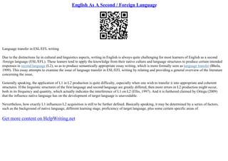 English As A Second / Foreign Language
Language transfer in ESL/EFL writing
Due to the distinctions lie in cultural and linguistics aspects, writing in English is always quite challenging for most learners of English as a second
/foreign language (ESL/EFL). These leaners tend to apply the knowledge from their native culture and language structures to produce certain intended
responses in second language (L2), so as to produce semantically appropriate essay writing, which is more formally seen as language transfer (Bhela,
1999). This essay attempts to examine the issue of language transfer in ESL/EFL writing by relating and providing a general overview of the literature
concerning the issue,
Generally speaking, the application of L1 in L2 production is quite difficulty, especially when one wish to transfer it into appropriate and coherent
structures. If the linguistic structures of the first language and second language are greatly differed, then more errors in L2 production might occur,
both in its frequency and quantity, which actually indicates the interference of L1 on L2 (Ellis, 1997). And it is furthered claimed by Ortega (2009)
that the influence native language has on the development of target language is unavoidable.
Nevertheless, how exactly L1 influences L2 acquisition is still to be further defined. Basically speaking, it may be determined by a series of factors,
such as the background of native language, different learning stage, proficiency of target language, plus some certain specific areas of
Get more content on HelpWriting.net
 