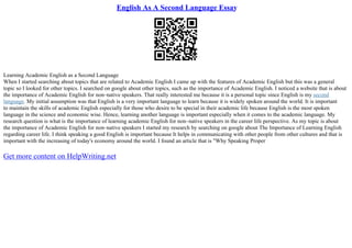 English As A Second Language Essay
Learning Academic English as a Second Language
When I started searching about topics that are related to Academic English I came up with the features of Academic English but this was a general
topic so I looked for other topics. I searched on google about other topics, such as the importance of Academic English. I noticed a website that is about
the importance of Academic English for non–native speakers. That really interested me because it is a personal topic since English is my second
language. My initial assumption was that English is a very important language to learn because it is widely spoken around the world. It is important
to maintain the skills of academic English especially for those who desire to be special in their academic life because English is the most spoken
language in the science and economic wise. Hence, learning another language is important especially when it comes to the academic language. My
research question is what is the importance of learning academic English for non–native speakers in the career life perspective. As my topic is about
the importance of Academic English for non–native speakers I started my research by searching on google about The Importance of Learning English
regarding career life. I think speaking a good English is important because It helps in communicating with other people from other cultures and that is
important with the increasing of today's economy around the world. I found an article that is "Why Speaking Proper
Get more content on HelpWriting.net
 