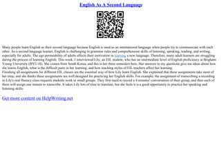 English As A Second Language
Many people learn English as their second language because English is used as an international language when people try to communicate with each
other. As a second language learner, English is challenging in grammar rules and comprehension skills of listening, speaking, reading, and writing,
especially for adults. The ego permeability of adults affects their motivation in learning a new language. Therefore, many adult learners are struggling
during the process of learning English. This week, I interviewed Lily, an EIL student, who has an intermediate level of English proficiency at Brigham
Young University (BYU–H). She comes from South Korea, and this is her three semesters here. Her answers to my questions give me ideas about how
she learns English, what is the difficult parts in her learning, and how teaching styles of EIL teachers affect her learning.
Finishing all assignments for different EIL classes are the essential way of how Lily learn English. She explained that these assignments take most of
her time, and she thinks these assignments are well designed for practicing her English skills. For example, the assignment of transcribing a recording
in Lily's oral fluency class requests students work in small groups. They first need to record a 4 minutes' conversation of their group, and then each of
them will assign one minute to transcribe. It takes Lily lots of time to translate, but she feels it is a good opportunity to practice her speaking and
listening skills.
Get more content on HelpWriting.net
 