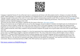Language is important because it's one of the main ways to communicate and interact with other people around us. It keeps us in contact with other
people. English language is an example for the importance of a language because it is the international language and has become the most important
language to people in many parts of the world. It is most widely used in communicating around the world, Also it is spoken as the first language in many
countries. English is playing a major role in many sections like education, medicine, engineering and business. There are many reasons that makes
English is the most important language in the world.
The article lists four reasons why English is important the first reason is that even...show more content...
Moreover the internet sites are in English and we can see the other languages sites gives options to translate into English and a lot of information we
will find are written in English. Another fact is that it the writer thing is that it is the easiest language to learn and suggest that starting learning
English for one week and see the results. If we understand and communicate in English it will be every easy for us while traveling and we can get
help in English around the world. Many companies and governmental companies hire people who are good readers and writers and can speak English
very well.
One of the most international languages is English. It is from the requirements from studying abroad and the textbooks are almost in English. If a
person wants to get PHD degree English is important and helpful for them. The writer of the article wants to shed the lights on how to improve
English skills. 1) students should differentiate between textbooks languages and real English language and focus on grammar and how to write
without any mistake. The writer compared between the use of English and Arabic language. 2) How to get fluent English language speaker and
explains the tips for it. We don't have to memorize each single word but only the phrases and statements. Also read and write stories, articles and
conversation. Moreover download and listen to BBC, CNN, WEE and Euro news agencies to be familiar
Get more content on HelpWriting.net
 