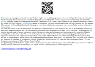 There has always been a preconception that people who learn English as a second language are somewhat less intelligent than people who learned it as
their first language. Subconsciously some people think that people who learn English as a second language don't have the ability to understand the
language completely. Especially if they speak with an accent, a person tends to use "simple" words to somewhat help that person understand. When in
fact, people who learn English as a second language are just as intelligent or even more intelligent than people who learn English as their first language.
When a person who learned English as their first language or is just fluent in English has an encounter with a person who has an accent or has...show
more content...
Tan would then have to go onto the phone herself, and explain her mother's thoughts in "clear" English,to then find out the hospital had the results the
whole time, and would be able to pick it up. This shows one obstacle that many people have to face when learning English as a second language: they
often get taken advantage of because people seem to think that they don't understand what's going on. As an immigrant, it is sometimes difficult to
learn English even after living in the U.S. for over fourteen years. It is more difficult for an adult to learn a new language than for a child. I've
experienced this situation first hand. When moving to the U.S. my brother and I were between two and four, while my parents were between thirty
and forty. It was easier for my brother and I to learn the English language because our brains weren't fully developed, and it was simple for us to take in
new things. On the other hand for my parents, it was more difficult, even though combined they knew more than six languages (Italian, Twi/Fante
Portuguese, Arabic, Japanese, Hebrew, Hausa, Ga, and English).
Though both my parents learned some English in school, speaking it in the US was intimidating, due to the fact that the way you pronounce words, can
instantly label you as intelligent or unintelligent. The English language is not necessarily the hardest language in the
Get more content on HelpWriting.net
 