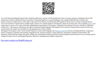 As a well–balanced bilingual linguist both in English and Korean, who has an ESL background, I have overcome numerous challenges that an ESL
student must confront. Besides having an experience of learning English as a second language, I have taught English/Korean to Korean and
Korean–American students from a wide range of age and level of fluency in both Korean and English for many years in a form of tutoring and as a
class room instructor. English and my mother tongue, Korean, I've learned Japanese and Japanese culture for several years. I have studied linguistics for
consecutive six years as my major at the both undergraduate and graduate level program. I graduated from Hofstra University with MA in linguistics
in May 2016. . My passion, commitment and talent in learning foreign languages and linguistics have earned me being listed on dean's list for every
semester that I have taken and rewarded me with graduating as an honor student.
Throughout the academic years, I took essential linguistic courses about language and language acquisition theories including Phonetics, Linguistics,
Syntax, Language Acquisition and teaching, language the law, discourse analysis, corpus linguistics, and forensic linguistics field method. The
linguistic courses that I have taken during the college years and Master's program provided a strong foundation and motivation for me to further pursuit
a linguistic expert in SLA and bilingual education. Moreover, throughout my academic experience
Get more content on HelpWriting.net
 