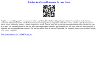 English As A Second Language By Lucy Honig
"English as a second language" is an essay composed by Lucy Honig. She talked about the protagonist Maria, who came from South America,
Guatemala, endured obstacles due to lack of communication or language barrier. Despite the fact that she went to school at night, she would not be
able to address her message fluently. After the completion of the ESL courses, Maria was chosen to do a mini–presentation to the audience who were
in the press. The mayor was present on that day. When she was sharing her experience with the people, she was afraid and scared due to the crowd of
the people who have existed on the conference. She had been talking about the mayor of Guatemala, who got shot by the government soldiers because
of he was not a supporter
Get more content on HelpWriting.net
 
