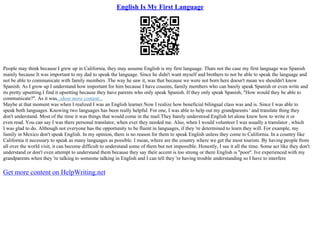 English Is My First Language
People may think because I grew up in California, they may assume English is my first language. Thats not the case my first language was Spanish
mainly because It was important to my dad to speak the language. Since he didn't want myself and brothers to not be able to speak the language and
not be able to communicate with family members .The way he saw it, was that because we were not born here doesn't mean we shouldn't know
Spanish. As I grow up I understand how important for him because I have cousins, family members who can barely speak Spanish or even write and
its pretty upsetting.I find it upsetting because they have parents who only speak Spanish. If they only speak Spanish, "How would they be able to
communicate?". As it was...show more content...
Maybe at that moment was when I realized I was an English learner.Now I realize how beneficial bilingual class was and is. Since I was able to
speak both languages. Knowing two languages has been really helpful. For one, I was able to help out my grandparents ' and translate thing they
don't understand. Most of the time it was things that would come in the mail.They barely understood English let alone knew how to write it or
even read. You can say I was there personal translator, when ever they needed me. Also, when I would volunteer I was usually a translator , which
I was glad to do. Although not everyone has the opportunity to be fluent in languages, if they 're determined to learn they will. For example, my
family in Mexico don't speak English. In my opinion, there is no reason for them to speak English unless they come to California. In a country like
California it necessary to speak as many languages as possible. I mean, where are the country where we get the most tourists. By having people from
all over the world visit, it can become difficult to understand some of them but not impossible. Honestly, I see it all the time. Some act like they don't
understand or don't even attempt to understand them because they say their accent is too strong or there English is ''poor''. Ive experienced with my
grandparents when they 're talking to someone talking in English and I can tell they 're having trouble understanding so I have to interfere
Get more content on HelpWriting.net
 