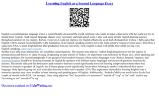 Learning English as a Second Language Essay
English is an international language which is used officially all around the world. Anybody who wants to make connections with the world we live in
should learn English. I had English language classes in my secondary and high school years. I also took some private English learning courses
throughout summers in my country, Turkey. However, I could not improve my English effectively as all Turkish students in Turkey. I fully agree that
English will be learned most efficiently in the boundaries of an English–speaking country not in the home country because of some cases. Therefore, I
came here, USA, to learn English better after graduation from my university. First, English is dealt with all the time while staying in an
English–speaking...show more content...
Neither was I able to get their points, nor could they understand me. The reasons were that my Turkish English teachers are not the experts in
pronunciation and there is no class focusing on speaking at state schools in Turkey. An experiment was performed by Major et al. about speaking and
listening problems for international people. Four groups of one hundred listeners, whose native languages were Chinese, Spanish, Japanese, and
American English, heard brief lectures presented in English by speakers with different native languages and answered questions based on the
lectures. The results indicated that both native and nonnative listeners scored significantly lower on listening comprehension tests when they
listened to nonnative speakers of English, and Chinese group scored significantly lower when listening to speakers who shared their native
language. Only Spanish group did well when they listened to their native speaker (174). This experiment showed that learning English from a
nonnative speaker may cause troubles in both listening and speaking parts of English. Additionally, I lacked of ability on word choice for the first
couple of months in the USA. For example, I was using adjective "too" for positive circumstances " instead of "very" or "so", and I used to say
"according to me" instead of "in my
Get more content on HelpWriting.net
 