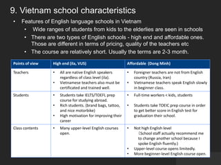 9. Vietnam school characteristics
• Features of English language schools in Vietnam
• Wide ranges of students from kids to the elderlies are seen in schools
• There are two types of English schools - high end and affordable ones.
Those are different in terms of pricing, quality of the teachers etc
• The course are relatively short. Usually the terms are 2-3 month.
Points of view High end (ila, VUS) Affordable (Dong Minh)
Teachers • All are native English speakers
regardless of class level (ila).
• Vietnamese teachers also must be
certificated and trained well.
• Foreigner teachers are not from English
country (Russia, Iran)
• Vietnamese teachers speak English slowly
in beginner class.
Students • Students take IELTS/TOEFL prep
course for studying abroad.
• Rich students. (brand bags, tattoo,
and nice motorbike)
• High motivation for improving their
career
• Full-time workers < kids, students
• Students take TOEIC prep course in order
to get better score in English test for
graduation their school.
Class contents • Many upper-level English courses
open.
• Not high English level
（School staff actually recommend me
to change another school because I
spoke English fluently.)
• Upper-level course opens limitedly.
• More beginner-level English course open.
 