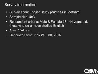 Survey information
• Survey about English study practices in Vietnam
• Sample size: 403
• Respondent criteria: Male & Female 18 - 44 years old,
those who do or have studied English
• Area: Vietnam
• Conducted time: Nov 24 – 30, 2015
 