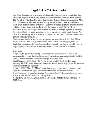 Legal Aid In Criminal Justice
One thing that needs to be changed within the civil justice system is a victims right
to counsel, especially involving domestic violence victims that have a low income.
The President of the Legal Services Corporation, James J. Sandman quotes that Most
Americans don t realize that you can have your home taken away, your children
taken away and you can be a victimof a domestic violence, but have no constitutional
right to a lawyer to protect you Basically, the abuser is entitled to free legal
assistance if they are charged with a crime, but there is no legal right to an attorney
for victims that try to get a restraining order or a protective order in civil cases. As
the article would say, there is no right to counsel in civil cases. Victims... Show more
content on Helpwriting.net ...
Communities should work together, communicate, organize and help their fellow
neighbor more often. It is great to see that some victim assistance programs are
funded through good will contributions. However, sadly we live in a world where a
large majority are consumed with selflessness, or are forced to do so to live.
References
Bergmark, M. (2016, January 4). How to reduce domestic violence with legal
assistance. Fox News. Retrieved from http://www.foxnews.com/opinion/2016/01/04
/how to reduce domestic violence with legal assistance.html
Legal Services Corporation. (2017). The unmet need for legal aid. Retrieved
February 15, 2017, from America s Partner for Equal Justice, http://www.lsc.gov/what
legal aid/unmet need legal aid
Rizos, C. (2016, May 17). MLAC urges state senate to increase investment in civil
legal aid Massachusetts legal assistance corporation. Retrieved February 15, 2017,
from Massachusetts Legal Assistance Corporation, http://mlac.org/mlac urges state
senate to increase investment in civil legal aid 2/
Voices for Civil Justice. (2013). What is Civil Legal Aid? Retrieved February 15,
2017, from
 
