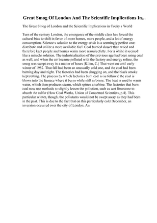 Great Smog Of London And The Scientific Implications In...
The Great Smog of London and the Scientific Implications in Today s World
Turn of the century London, the emergence of the middle class has forced the
cultural bias to shift in favor of more homes, more people, and a lot of energy
consumption. Science s solution to the energy crisis is a seemingly perfect one:
distribute and utilize a more available fuel. Coal burned slower than wood and
therefore kept people and homes warm more resourcefully. For a while it seemed
like a miracle solution. The industrialization of the previous age had been using coal
as well, and when the air became polluted with the factory and energy refuse, the
smog was swept away in a matter of hours (Kilen, C.) That went on until early
winter of 1952. That fall had been an unusually cold one, and the coal had been
burning day and night. The factories had been chugging on, and the black smoke
kept rolling. The process by which factories burn coal is as follows: the coal is
blown into the furnace where it burns while still airborne. The heat is used to warm
water, which then produces steam, which spines a turbine. The factories that burn
coal now use methods to slightly lessen the pollution, such as wet limestone to
absorb the sulfur (How Coal Works, Union of Concerned Scientists, p.4). This
particular winter, though, the pollutants would not be swept away as they had been
in the past. This is due to the fact that on this particularly cold December, an
inversion occurred over the city of London. An
 