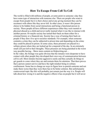 How To Escape From Cell To Cell
The world is filled with millions of people, at some point in someone s day they
have some type of interaction with someone else. There are people who want to
escape from people but it is their choice and at any giving moment they can be
reconnect with others like they never left. In other cases, it wasn t this person
choice to be hidden from social interactions and being a functional person in
society. These people all have different experiences either they were mental or
physical abused as a child and never really learned what it was like to interact with
another person. Or maybe society has turned their back on them either for a
criminal history or a financial one. Society has a way of turning their back on
people if they don t live up to societies standards. For example, when someone
commits a crime they can be subjected to prison time and depending on the crime
they could be placed in prison. In some cases, these prisoners are placed in a
solitary prison where they are locked up for a majored of the day. In an extremely
small cell just left to their thoughts. These prisoners are being punished in the worst
way possible having... Show more content on Helpwriting.net ...
In the video, the footage was quite obvious that the inmates were desperate to have
contact with other people they developed their own way of communication between
cell to cell. Most inmates become aggressive easily and they actually do things to
get guards to come where they are and restrain them for attention. That there proves
that a person cannot survive and have the right mindset being in solitary
confinement. Some has to change no ways to figure how to punish someone and not
make them worse than they were there has to be better solution. But unfortunately
controversial topic like this will probably just remain just the way it is. People will
talk about how wrong it is and the negative effects it has on people but it will never
 