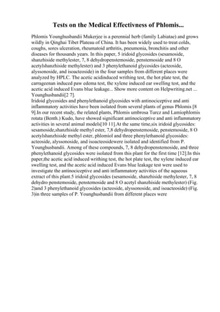 Tests on the Medical Effectivness of Phlomis...
Phlomis Younghusbandii Mukerjee is a perennial herb (family Labiatae) and grows
wildly in Qinghai Tibet Plateau of China. It has been widely used to treat colds,
coughs, sores ulceration, rheumatoid arthritis, pneumonia, bronchitis and other
diseases for thousands years. In this paper, 5 iridoid glycosides (sesamoside,
shanzhiside methylester, 7, 8 dehydropenstemoside, penstemoside and 8 O
acetylshanzhiside methylester) and 3 phenylethanoid glycosides (acteoside,
alyssonoside, and isoacteoside) in the four samples from different places were
analyzed by HPLC. The acetic acidinduced writhing test, the hot plate test, the
carrageenan induced paw edema test, the xylene induced ear swelling test, and the
acetic acid induced Evans blue leakage... Show more content on Helpwriting.net ...
Younghusbandii[2 7].
Iridoid glycosides and phenylethanoid glycosides with antinociceptive and anti
inflammatory activities have been isolated from several plants of genus Phlomis [8
9].In our recent study, the related plants, Phlomis umbrosa Turcz and Lamiophlomis
rotata (Benth.) Kudo, have showed significant antinociceptive and anti inflammatory
activities in several animal models[10 11].At the same time,six iridoid glycosides:
sesamoside,shanzhiside methyl ester, 7,8 dehydropenstemoside, penstemoside, 8 O
acetylshanzhiside methyl ester, phlomiol and three phenylethanoid glycosides:
acteoside, alyssonoside, and isoacteosidewere isolated and identified from P.
Younghusbandii. Among of these compounds, 7, 8 dehydropenstemoside, and three
phenylethanoid glycosides were isolated from this plant for the first time [12].In this
paper,the acetic acid induced writhing test, the hot plate test, the xylene induced ear
swelling test, and the acetic acid induced Evans blue leakage test were used to
investigate the antinociceptive and anti inflammatory activities of the aqueous
extract of this plant.5 iridoid glycosides (sesamoside, shanzhiside methylester, 7, 8
dehydro penstemoside, penstemoside and 8 O acetyl shanzhiside methylester) (Fig.
2)and 3 phenylethanoid glycosides (acteoside, alyssonoside, and isoacteoside) (Fig.
3)in three samples of P. Younghusbandii from different places were
 