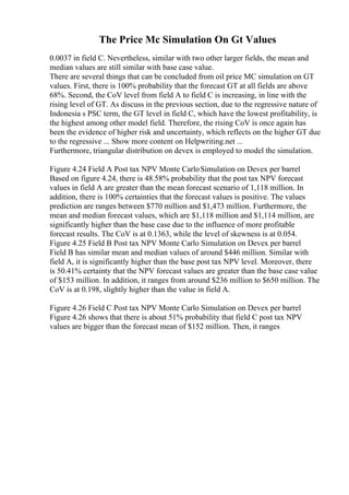 The Price Mc Simulation On Gt Values
0.0037 in field C. Nevertheless, similar with two other larger fields, the mean and
median values are still similar with base case value.
There are several things that can be concluded from oil price MC simulation on GT
values. First, there is 100% probability that the forecast GT at all fields are above
68%. Second, the CoV level from field A to field C is increasing, in line with the
rising level of GT. As discuss in the previous section, due to the regressive nature of
Indonesia s PSC term, the GT level in field C, which have the lowest profitability, is
the highest among other model field. Therefore, the rising CoV is once again has
been the evidence of higher risk and uncertainty, which reflects on the higher GT due
to the regressive ... Show more content on Helpwriting.net ...
Furthermore, triangular distribution on devex is employed to model the simulation.
Figure 4.24 Field A Post tax NPV Monte CarloSimulation on Devex per barrel
Based on figure 4.24, there is 48.58% probability that the post tax NPV forecast
values in field A are greater than the mean forecast scenario of 1,118 million. In
addition, there is 100% certainties that the forecast values is positive. The values
prediction are ranges between $770 million and $1,473 million. Furthermore, the
mean and median forecast values, which are $1,118 million and $1,114 million, are
significantly higher than the base case due to the influence of more profitable
forecast results. The CoV is at 0.1363, while the level of skewness is at 0.054.
Figure 4.25 Field B Post tax NPV Monte Carlo Simulation on Devex per barrel
Field B has similar mean and median values of around $446 million. Similar with
field A, it is significantly higher than the base post tax NPV level. Moreover, there
is 50.41% certainty that the NPV forecast values are greater than the base case value
of $153 million. In addition, it ranges from around $236 million to $650 million. The
CoV is at 0.198, slightly higher than the value in field A.
Figure 4.26 Field C Post tax NPV Monte Carlo Simulation on Devex per barrel
Figure 4.26 shows that there is about 51% probability that field C post tax NPV
values are bigger than the forecast mean of $152 million. Then, it ranges
 