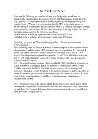Nt1330 Final Paper
Consider the following preemptive priority scheduling algorithm based on
dynamically changing priorities. Larger priority numbers indicate higher priority
(e.g., priority 3 is higher priority than priority 1; priority 0 is higher priority than
priority 1, etc.). When a process is waiting for the CPU in the ready queue, its
priority changes at the rate of per unit of time; when it is running, its priority changes
at the rate of per unit of time. All processes are assigned priority 0 when they enter
the ready queue. Answer the following questions:
(a) What is the scheduling algorithm that results when 0? Explain.
(b) What is the scheduling algorithm that results when 0? Explain.
Somebody proposed a CPU scheduling algorithm ... Show more content on
Helpwriting.net ...
For calculating the CPU time of a process in the recent past, a time window of size
t is maintained and the recent CPU time used by a process at time T is calculated
as the sum of the CPU times used by the process between time T and T t. It is
argued that this particular scheduling algorithm (a) will favor I/O bound processes,
and (b) will not permanently starve CPU bound processes. Do you agree/disagree
with (a) and (b)? Explain.
Q.3 [10 marks] Consider a variant of the round robin (RR) scheduling algorithm in
which the entries in the ready queue are pointers to the Process Control Blocks
(PCBs), rather than the PCBs. A malicious user wants to take advantage and
somehow, through a security loophole in the system, manages to put two pointers to
the PCB of his/her process with the intention that it can run twice as much. Explain
what serious consequence(s) it could have if the (malicious) intention goes
undetected by the OS.
Q.4 [10 marks] Consider the version of the dining philosopher s problem in which
the chopsticks are placed in the centre of the table and any two of them can be used
by a philosopher. Assume that requests for chopsticks are made one chopstick at a
time. Describe a simple rule for
 