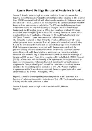 Results Based On High Horizontal Resolution Ir And...
Section 2: Results based on high horizontal resolution IR and microwave data
Figure 2 shows the radially averaged horizontal temperature structure in TCs inferred
from AMSU A data at first LMI with a horizontal resolution of ~70 km and a vertical
resolution of ~1 3 km. Anomalies are with respect to the temperature observed at 600
km away from storm center at each height. The UT warming bulges upward near
storm center where the convective activity is strongest. Relative to the chosen
background, the LS cooling occurs at 17 km above sea level or about 100 mb as
shown in Koteswaram [1967] and at about 200 km away from storm center, which
is outward from the typical radius of the eye (15 30 km, [Weatherford and Gray,
1987]) and from the ... Show more content on Helpwriting.net ...
The horizontal resolution is 4 km. While the evolution of the intensity of TCs is
rather symmetric about the time of first LMI (personal communications with John
Knaff), the convective structure is not: the coldest cloud tops occur prior to first
LMI. Brightness temperatures between 4 and 2 days are associated with the
presence of deep convective outbursts within a few hundred kilometers of storm
center. Between 2 and 0 days, brightness temperatures are consistent with the
formation of a sustained ring of deep convective clouds between the outer edge of
the eye and 100 km away from storm center (e.g., Heymsfield et al. [2001], Emanuel
[2003]). After 0 days, both the intensity of TC systems and the heights reached by
deep convection decrease rather rapidly, which translates to warmer brightness
temperatures. Compared to Figure 2, the coldest cloud tops occur about 100 km
inward of the coldest temperature anomalies at first LMI. Warmer brightness
temperatures within 30 km of storm center at 0 days correspond to the clear moat
observed inside the eyewall [Willoughby, 1998].
Figure 3. Azimuthally averaged brightness temperature in TCs contoured as a
function of radius and time relative to the time of first LMI. The temporal resolution
is hourly and the radial resolution is 4 km.
Section 3: Results based on high vertical resolution GPS RO data
Figure 4
 