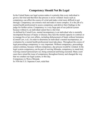 Competency Should Not Be Legal
In the United States our legal system makes it a priority that every individual is
given a fair trial and that their due process is never violated. Issues such as
competency can affect the course of a trial and make a trial more difficult to get
through. Competency can extend a trial and make it more complex. It is the job of a
mental health professional to assess competency and deliver their findings to the
judge for further action. Competency is a very large part of our judicial system
because without it, an individual cannot have a fair trial.
As defined by Cornell Law, mental incompetency is an individual who is mentally
incompetent because of injury or disease; they lack the mental capacity to contract or
to manage his or her own affairs, including disbursement of funds without limitation
(Cornell Law, n.d.). In order to determine an individual s mental incompetence, an
evaluation by a mental health professional must take place. Throughout the course of
legal proceedings competency is very important. Without competency, proceedings
cannot continue, because without competency, due process would be violated. In the
legal system competency can be part of waiving Miranda, competency to stand trial,
waiving counsel (proceed pro se), being sentenced and being executed. Many court
cases have raised the issue of competency throughout history and changed the way
that we conduct our legal system, to this day.
Competency to Waive Miranda
In 1936 the U.S. Supreme Court, ruled that
 