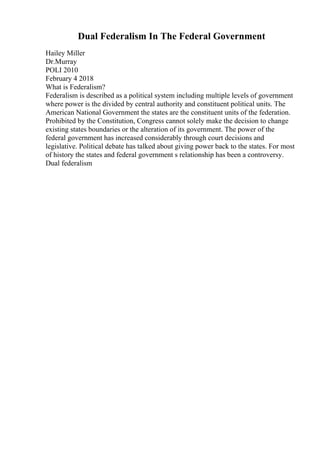 Dual Federalism In The Federal Government
Hailey Miller
Dr.Murray
POLI 2010
February 4 2018
What is Federalism?
Federalism is described as a political system including multiple levels of government
where power is the divided by central authority and constituent political units. The
American National Government the states are the constituent units of the federation.
Prohibited by the Constitution, Congress cannot solely make the decision to change
existing states boundaries or the alteration of its government. The power of the
federal government has increased considerably through court decisions and
legislative. Political debate has talked about giving power back to the states. For most
of history the states and federal government s relationship has been a controversy.
Dual federalism
 