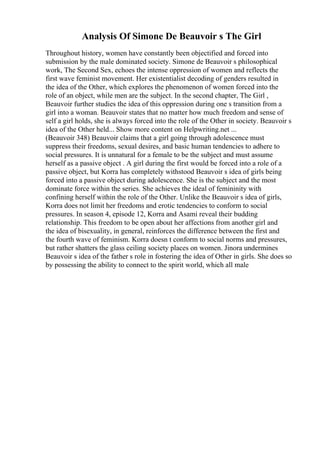 Analysis Of Simone De Beauvoir s The Girl
Throughout history, women have constantly been objectified and forced into
submission by the male dominated society. Simone de Beauvoir s philosophical
work, The Second Sex, echoes the intense oppression of women and reflects the
first wave feminist movement. Her existentialist decoding of genders resulted in
the idea of the Other, which explores the phenomenon of women forced into the
role of an object, while men are the subject. In the second chapter, The Girl ,
Beauvoir further studies the idea of this oppression during one s transition from a
girl into a woman. Beauvoir states that no matter how much freedom and sense of
self a girl holds, she is always forced into the role of the Other in society. Beauvoir s
idea of the Other held... Show more content on Helpwriting.net ...
(Beauvoir 348) Beauvoir claims that a girl going through adolescence must
suppress their freedoms, sexual desires, and basic human tendencies to adhere to
social pressures. It is unnatural for a female to be the subject and must assume
herself as a passive object . A girl during the first would be forced into a role of a
passive object, but Korra has completely withstood Beauvoir s idea of girls being
forced into a passive object during adolescence. She is the subject and the most
dominate force within the series. She achieves the ideal of femininity with
confining herself within the role of the Other. Unlike the Beauvoir s idea of girls,
Korra does not limit her freedoms and erotic tendencies to conform to social
pressures. In season 4, episode 12, Korra and Asami reveal their budding
relationship. This freedom to be open about her affections from another girl and
the idea of bisexuality, in general, reinforces the difference between the first and
the fourth wave of feminism. Korra doesn t conform to social norms and pressures,
but rather shatters the glass ceiling society places on women. Jinora undermines
Beauvoir s idea of the father s role in fostering the idea of Other in girls. She does so
by possessing the ability to connect to the spirit world, which all male
 