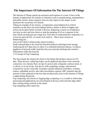 The Importance Of Information On The Internet Of Things
The Internet of Things speeds up awareness and response to events. It has a wide
domain of application for instance in industries such as manufacturing, transportation
and public sectors, faster response time not only improves the output, it also
decreases the occurrence of a hazard.
Taking an example of any factory, a temperature sensordeployed on critical
machines on the floor can send readings before a failure is about to happen and
action can be taken before in hand. Likewise, deploying a sensor on oil pipelines
can raise an alert and slow down or stop the pumping of oil as a response to the
alert which can help prevent a huge loss. Now that we understand how important it is
to harvest upon the IoT, we need a new kind of ... Show more content on
Helpwriting.net ...
Acts on IoT data in milliseconds, based on policy.
Sends selected data to the cloud for historical analysis and longer term storage.
Analyzing the IoT data close to where it is collected minimizes latency. It reduces
gigabytes of network traffic load from the core network and keeps the sensitive
information within the network.
1.5 Concept of Fog Computing:
The fog extends the cloud to be closer to the things that produce and act on IoT
data. These devices, called fog nodes, can be deployed anywhere with a network
connection: on a factory floor, on top of a power pole, alongside a railway track, in
a vehicle, or on an oil rig. Any device with computing, storage, and network
connectivity can be a fog node. Examples include industrial controllers, switches,
routers, embedded servers, and video surveillance cameras. IDC estimates that the
amount of data analyzed on devices that are physically close to the Internet of Things
is approaching 40 percent.
Fog computing, also known as fogging/edge computing, it is a model in which data,
processing and applications are concentrated in devices at the network edge rather
than existing almost entirely in the cloud.
Fog computing offers many key
 