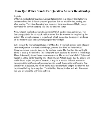 How Qar Which Stands For Question Answer Relationship
Explain
QAR which stands for Question Answer Relationship. Is a strategy that helps you
understand the four different types of questions that are asked before, during, and
after reading. Therefore, knowing how to answer these questions will help you get
more answers correct and help you find the answers faster.
Now, where I can find answers to questions? QAR has two main categories. The
first category is in the text/book: which means that the answers are supplied by the
author. The second category is in my head: which means that the answers are based
on the reader s ideas and experiences (prior knowledge).
Let s look at the four different types of QAR s. So, if you look at your sheet of paper
titled the Question Answer Relationships, you see that there are many boxes.
However, we are going to focus on the top four boxes. The first box labeled Right
There is usually the easiest to find in the text/ book because the answer is found Right
There. It is usually found in one or two sentences. The second box labeled Think and
Search is a little harder than the first (Right There). Which means that the answer will
not be found in just one part of the text. It may be in several different sentences
throughout the text/book and you may have to search through the text/book to find
the answer. In addition, the reader has to make assumptions and put the answers that
they found linking them together. The third box labeled Author and Me, this means
that you are using the text/book and you
 