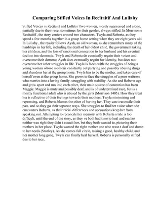 Comparing Stifled Voices In Recitaitif And Lullaby
Stifled Voices in Recitaitf and Lullaby Two women, mostly suppressed and alone,
partially due to their race, sometimes for their gender, always stifled. In Morrison s
Recitaitif , the story centers around two characters, Twyla and Roberta, as they
spend a few months together in a group home setting when they are eight years old.
In Lullaby , the reader follows Ayah, an old woman, as she remembers many of the
hardships in her life, including the death of her oldest child, the government taking
her children, and the loss of emotional connection to her husband and his eventual
decline into dementia. Twyla and Roberta do eventually regain their voices and
overcome their demons; Ayah does eventually regain her identity, but does not
overcome her other struggles in life. Twyla is faced with the struggles of being a
young woman whose motheris constantly out partying and possibly abusing drugs
and abandons her at the group home. Twyla has to be the mother, and takes care of
herself even at the group home. She grows to face the struggles of a poor waitress
who marries into a loving family, struggling with stability. As she and Roberta age
and grow apart and run into each other, their main source of contention has been
Maggie. Maggie is mute and possibly deaf, and is of undetermined race, but is a
mostly functional adult who is abused by the girls (Morrison 1405). How they treat
her is reflective of their feelings towards their mothers, Twyla minimizing and
repressing, and Roberta blames the other of hurting her. They can t reconcile their
past, and so they go their separate ways. She struggles to find her voice when she
encounters Roberta, as their racial differences and accusations keep her from
speaking out. Attempting to reconcile her memory with Roberta s tale is too
difficult, until the end of the story, as they ve both had time to heal and realize
neither was right they didn t assault her, but they both wanted to, picturing their
mothers in her place. Twyla wanted the right mother one who wasn t deaf and dumb
to her needs (Stanley). As she comes full circle, raising a good, healthy child, and
her mother long gone, Twyla can finally heal herself. Roberta is personally stifled
due to her race,
 