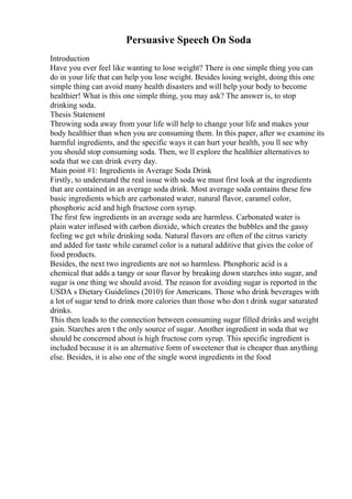 Persuasive Speech On Soda
Introduction
Have you ever feel like wanting to lose weight? There is one simple thing you can
do in your life that can help you lose weight. Besides losing weight, doing this one
simple thing can avoid many health disasters and will help your body to become
healthier! What is this one simple thing, you may ask? The answer is, to stop
drinking soda.
Thesis Statement
Throwing soda away from your life will help to change your life and makes your
body healthier than when you are consuming them. In this paper, after we examine its
harmful ingredients, and the specific ways it can hurt your health, you ll see why
you should stop consuming soda. Then, we ll explore the healthier alternatives to
soda that we can drink every day.
Main point #1: Ingredients in Average Soda Drink
Firstly, to understand the real issue with soda we must first look at the ingredients
that are contained in an average soda drink. Most average soda contains these few
basic ingredients which are carbonated water, natural flavor, caramel color,
phosphoric acid and high fructose corn syrup.
The first few ingredients in an average soda are harmless. Carbonated water is
plain water infused with carbon dioxide, which creates the bubbles and the gassy
feeling we get while drinking soda. Natural flavors are often of the citrus variety
and added for taste while caramel color is a natural additive that gives the color of
food products.
Besides, the next two ingredients are not so harmless. Phosphoric acid is a
chemical that adds a tangy or sour flavor by breaking down starches into sugar, and
sugar is one thing we should avoid. The reason for avoiding sugar is reported in the
USDA s Dietary Guidelines (2010) for Americans. Those who drink beverages with
a lot of sugar tend to drink more calories than those who don t drink sugar saturated
drinks.
This then leads to the connection between consuming sugar filled drinks and weight
gain. Starches aren t the only source of sugar. Another ingredient in soda that we
should be concerned about is high fructose corn syrup. This specific ingredient is
included because it is an alternative form of sweetener that is cheaper than anything
else. Besides, it is also one of the single worst ingredients in the food
 