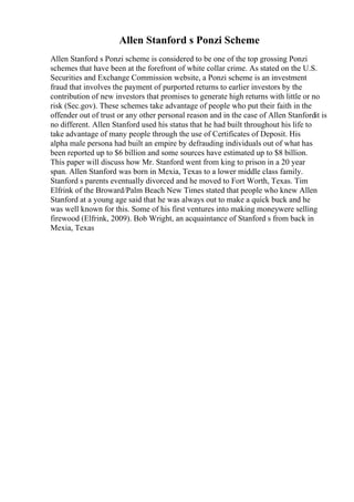 Allen Stanford s Ponzi Scheme
Allen Stanford s Ponzi scheme is considered to be one of the top grossing Ponzi
schemes that have been at the forefront of white collar crime. As stated on the U.S.
Securities and Exchange Commission website, a Ponzi scheme is an investment
fraud that involves the payment of purported returns to earlier investors by the
contribution of new investors that promises to generate high returns with little or no
risk (Sec.gov). These schemes take advantage of people who put their faith in the
offender out of trust or any other personal reason and in the case of Allen Stanfordit is
no different. Allen Stanford used his status that he had built throughout his life to
take advantage of many people through the use of Certificates of Deposit. His
alpha male persona had built an empire by defrauding individuals out of what has
been reported up to $6 billion and some sources have estimated up to $8 billion.
This paper will discuss how Mr. Stanford went from king to prison in a 20 year
span. Allen Stanford was born in Mexia, Texas to a lower middle class family.
Stanford s parents eventually divorced and he moved to Fort Worth, Texas. Tim
Elfrink of the Broward/Palm Beach New Times stated that people who knew Allen
Stanford at a young age said that he was always out to make a quick buck and he
was well known for this. Some of his first ventures into making moneywere selling
firewood (Elfrink, 2009). Bob Wright, an acquaintance of Stanford s from back in
Mexia, Texas
 