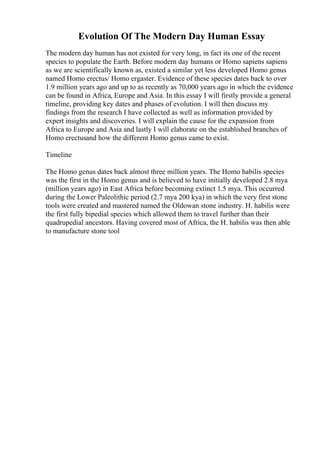 Evolution Of The Modern Day Human Essay
The modern day human has not existed for very long, in fact its one of the recent
species to populate the Earth. Before modern day humans or Homo sapiens sapiens
as we are scientifically known as, existed a similar yet less developed Homo genus
named Homo erectus/ Homo ergaster. Evidence of these species dates back to over
1.9 million years ago and up to as recently as 70,000 years ago in which the evidence
can be found in Africa, Europe and Asia. In this essay I will firstly provide a general
timeline, providing key dates and phases of evolution. I will then discuss my
findings from the research I have collected as well as information provided by
expert insights and discoveries. I will explain the cause for the expansion from
Africa to Europe and Asia and lastly I will elaborate on the established branches of
Homo erectusand how the different Homo genus came to exist.
Timeline
The Homo genus dates back almost three million years. The Homo habilis species
was the first in the Homo genus and is believed to have initially developed 2.8 mya
(million years ago) in East Africa before becoming extinct 1.5 mya. This occurred
during the Lower Paleolithic period (2.7 mya 200 kya) in which the very first stone
tools were created and mastered named the Oldowan stone industry. H. habilis were
the first fully bipedial species which allowed them to travel further than their
quadrupedial ancestors. Having covered most of Africa, the H. habilis was then able
to manufacture stone tool
 
