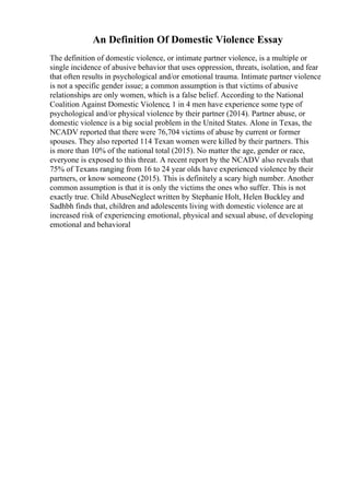 An Definition Of Domestic Violence Essay
The definition of domestic violence, or intimate partner violence, is a multiple or
single incidence of abusive behavior that uses oppression, threats, isolation, and fear
that often results in psychological and/or emotional trauma. Intimate partner violence
is not a specific gender issue; a common assumption is that victims of abusive
relationships are only women, which is a false belief. According to the National
Coalition Against Domestic Violence, 1 in 4 men have experience some type of
psychological and/or physical violence by their partner (2014). Partner abuse, or
domestic violence is a big social problem in the United States. Alone in Texas, the
NCADV reported that there were 76,704 victims of abuse by current or former
spouses. They also reported 114 Texan women were killed by their partners. This
is more than 10% of the national total (2015). No matter the age, gender or race,
everyone is exposed to this threat. A recent report by the NCADV also reveals that
75% of Texans ranging from 16 to 24 year olds have experienced violence by their
partners, or know someone (2015). This is definitely a scary high number. Another
common assumption is that it is only the victims the ones who suffer. This is not
exactly true. Child AbuseNeglect written by Stephanie Holt, Helen Buckley and
Sadhbh finds that, children and adolescents living with domestic violence are at
increased risk of experiencing emotional, physical and sexual abuse, of developing
emotional and behavioral
 
