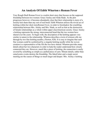 An Analysis Of Edith Wharton s Roman Fever
Very Rough Draft Roman Fever is a realist short story that focuses on the supposed
friendship between two women: Grace Ansley and Alida Slade. As the plot
progresses however, it becomes abundantly clear that their relationship is more of a
loosely knit sham than any sort of real bond. Edith Wharton utilizes the trivial act of
knitting within her short storyRoman Fever, in order to foreshadow the crumbling
relationship between Mrs. Ansley and Mrs. Slade, as well as hint at the destruction
of female relationships as a whole within upper classAmerican society. Grace Ansley
s knitting represents the strong, interconnected bond that the two women have
shared over the years. To begin with, the description of the knitting appears very
similar in nature to the relationship. Wharton describes a twist of crimson silk run
through by two fine knitting needles, (Norton, 828). It is easy to imagine that each
fine woman could be symbolized by a singular knitting needle while the woven
creation is a representative of the life the two have shared. Wharton provides many
details about her two characters in order to help the reader understand how closely
connected they are. However, much like a piece of knitting, the connection is easily
severed by something as simple as a pulled piece of yarn. Minute details, rather than
cataclysmic events destroy the friendship. The faked letter and a single secret
meeting are the causes of things so much larger and deeper. Mrs. Ansley s knitting
 