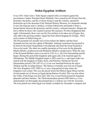 Stolen Egyptian Artifacts
It was 2011 when Cairo s Tahir Square erupted with a revolution against the
government s leader, President Hosni Mubarak. Fires caused by the friction from the
protesters, the police, and the civilians trying to stop the violence, spread the
destruction up to the doorstep of the National History Museum. In a desperate attempt
to save the museum and it s artifacts, civilians linked arms and hands to form a
human barrier between the protestors and the country s national treasures. Despite the
brave efforts by those who wanted to protect the museum, 50 relics disappeared that
night. Unfortunately those were not the first artifacts to be taken out of Egypt; they
only add to the growing number. Egypt has been almost begging for foreign... Show
more content on Helpwriting.net ...
The first pyramid was actually not in Giza (where the Sphinx and the Great
Pyramids are) but near the capital of Memphis. Imhotep commision his pyramid to
be built for his burial. King Khufu is the pharaoh who built the Great Pyramid at
Giza as his tomb. The other two smaller pyramids at Giza were for the pharaohs
Khafra (Khufu s predecessor) and Menkaura (Khafra s predecessor). When the Age
of the Pyramid Builders came to an end in 2181 b.c.e., the First Intermediate period
began. During this period the kingdoms split again only to be reunited again by
Mentuhotep. The Middle Kingdom began in 2055 years b.c.e. and major trade was
started with the kingdom in Nubia, Syria, and Palestine. During the Second
Intermediate period (1786 1567 b.c.e.) a war was launched between the native
Thebans and the invading Hyksos. The Hyksos eventually were led out of Egypt.
The New Kingdom (1567 1085 b.c.e.) was a long period of time where the
kingdoms were united. This was the period where the biblical figure Moses led the
Jewish people out of slavery in Egypt during Ramses II ruled. This was also where
the Valley of the Kings was first used. This was a royal burial ground for Egyptian
pharaohs and their families. The Third Intermediate period (1085 664 b.c.e.) was
unfortunately not thoroughly documented due to a tedious war with the Assyrians.
The Late period was when Egypt was finally overtaken by Alexander s conquest and
 