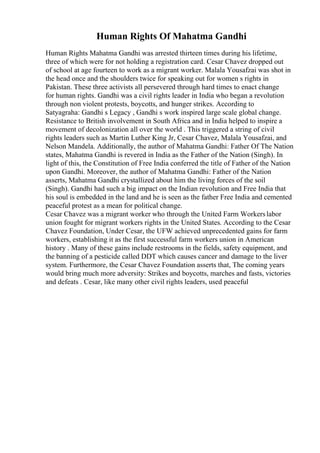Human Rights Of Mahatma Gandhi
Human Rights Mahatma Gandhi was arrested thirteen times during his lifetime,
three of which were for not holding a registration card. Cesar Chavez dropped out
of school at age fourteen to work as a migrant worker. Malala Yousafzai was shot in
the head once and the shoulders twice for speaking out for women s rights in
Pakistan. These three activists all persevered through hard times to enact change
for human rights. Gandhi was a civil rights leader in India who began a revolution
through non violent protests, boycotts, and hunger strikes. According to
Satyagraha: Gandhi s Legacy , Gandhi s work inspired large scale global change.
Resistance to British involvement in South Africa and in India helped to inspire a
movement of decolonization all over the world . This triggered a string of civil
rights leaders such as Martin Luther King Jr, Cesar Chavez, Malala Yousafzai, and
Nelson Mandela. Additionally, the author of Mahatma Gandhi: Father Of The Nation
states, Mahatma Gandhi is revered in India as the Father of the Nation (Singh). In
light of this, the Constitution of Free India conferred the title of Father of the Nation
upon Gandhi. Moreover, the author of Mahatma Gandhi: Father of the Nation
asserts, Mahatma Gandhi crystallized about him the living forces of the soil
(Singh). Gandhi had such a big impact on the Indian revolution and Free India that
his soul is embedded in the land and he is seen as the father Free India and cemented
peaceful protest as a mean for political change.
Cesar Chavez was a migrant worker who through the United Farm Workerslabor
union fought for migrant workers rights in the United States. According to the Cesar
Chavez Foundation, Under Cesar, the UFW achieved unprecedented gains for farm
workers, establishing it as the first successful farm workers union in American
history . Many of these gains include restrooms in the fields, safety equipment, and
the banning of a pesticide called DDT which causes cancer and damage to the liver
system. Furthermore, the Cesar Chavez Foundation asserts that, The coming years
would bring much more adversity: Strikes and boycotts, marches and fasts, victories
and defeats . Cesar, like many other civil rights leaders, used peaceful
 