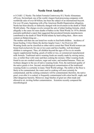 Nestle Swot Analysis
rr I CASE 1 2 Nestle: The Infant Formula Controversy H L Nestle Alimentana
ofVevey, Switzerland, one of the world s largest food processing companies with
worldwide sales of over $8 billion, has been the subject of an international boycott.
For over 20 years, beginning with a Pan American Health Organization allegation,
Nestle has been directly or indirectly charged with involvement in the death of Third
World infants. The charges revolve around the sale of infant feeding formula, which
allegedly is the cause for mass deaths of babies in the Third World. In 1974 a British
journalist published a report that suggested that powdered formula manufacturers
contributed to the death of Third World infants by hard selling their... Show more
content on Helpwriting.net ...
The mother said that one can lasted two weeks to feed both children. . incidence of
breast feeding. Critics blame the decline largely Cases 1 An Overview 601 .
Weaning foods can be classified as either native cereal that Third World women can
breast feed exclusively for one or two years and have healthy, well developed
children is outrageous. Thus, all children beyond the ages of five to six months
require supplemental feeding. gruels of millet or rice, or commercial manufactured
milk formula. Traditional native weaning foods are usually made by mixing maize,
rice, or millet flour with water and then cooking the mixture. Other weaning foods
found in use are crushed crackers, sugar and water, and mashed bananas. There are
twobasic dangers to the use of native weaning foods. First, the nutritional quality of
the native gruels is low. Second, microbiological contamination of the traditional
weaning foods is a certainty in many Third World settings. The millet or the flour is
likely to be contaminated, the water used in cooking will most certainly be
contaminated, and the cooking containers will be contaminated; therefore, the native
gruel, even after it is cooked, is frequently contaminated with colon bacilli, staph, and
other dangerous bacteria. Moreover, large batches of gruel are often made and
allowed to sit, inviting further contamination. . Scientists recently compared the
microbiological
 