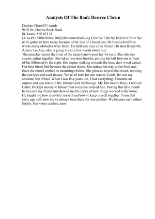 Analysis Of The Book Desiree Chrun
Desiree Chrun523 words
9100 St. Charles Rock Road
St. Louis, MO 63114
(314) 493 6100 chrund708@ritenourschools.org Creative Title by Desiree Chrun We
re all gathered here today because of the lost of a loved one. He lived a brief live
where many obstacles were faced. He held one very close friend. His dear friend Ms.
Ariana Escobar, who is going to say a few words about him.
The preacher leaves the front of the church and waves her forward. She rubs her
sweaty palms together. She takes two deep breaths, putting her left foot out in front
of her followed by the right. She begins walking towards the lone, dark wood casket.
Her best friend lied beneath the closed doors. She makes her way to the front and
faces the crowd clothed in mourning clothes. She glances around the crowd, noticing
the red eyes and used tissues. We re all here for one reason. Caleb. He was my
absolute best friend. When I was five years old, I lost everything. I became an
orphan and was taken to the Throneroom Orphanage. My first month there, I noticed
Caleb. He kept mostly to himself but everyone noticed him. During that first month
he became my friend and showed me the ropes of how things worked in the home.
He taught me how to protect myself and how to keep myself together. From that
early age until now we ve always been there for one another. We became each others
family. Her voice catches, tears
 
