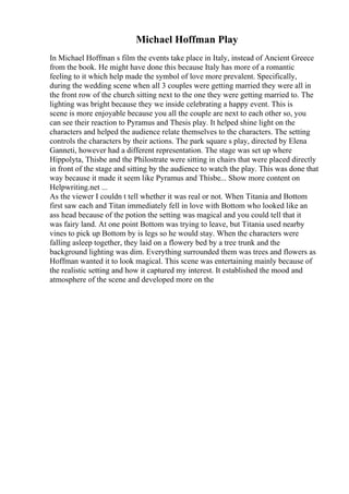 Michael Hoffman Play
In Michael Hoffman s film the events take place in Italy, instead of Ancient Greece
from the book. He might have done this because Italy has more of a romantic
feeling to it which help made the symbol of love more prevalent. Specifically,
during the wedding scene when all 3 couples were getting married they were all in
the front row of the church sitting next to the one they were getting married to. The
lighting was bright because they we inside celebrating a happy event. This is
scene is more enjoyable because you all the couple are next to each other so, you
can see their reaction to Pyramus and Thesis play. It helped shine light on the
characters and helped the audience relate themselves to the characters. The setting
controls the characters by their actions. The park square s play, directed by Elena
Ganneti, however had a different representation. The stage was set up where
Hippolyta, Thisbe and the Philostrate were sitting in chairs that were placed directly
in front of the stage and sitting by the audience to watch the play. This was done that
way because it made it seem like Pyramus and Thisbe... Show more content on
Helpwriting.net ...
As the viewer I couldn t tell whether it was real or not. When Titania and Bottom
first saw each and Titan immediately fell in love with Bottom who looked like an
ass head because of the potion the setting was magical and you could tell that it
was fairy land. At one point Bottom was trying to leave, but Titania used nearby
vines to pick up Bottom by is legs so he would stay. When the characters were
falling asleep together, they laid on a flowery bed by a tree trunk and the
background lighting was dim. Everything surrounded them was trees and flowers as
Hoffman wanted it to look magical. This scene was entertaining mainly because of
the realistic setting and how it captured my interest. It established the mood and
atmosphere of the scene and developed more on the
 