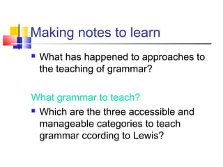 Making notes to learn
What has happened to approaches to
the teaching of grammar?
What grammar to teach?
Which are the three accessible and
manageable categories to teach
grammar ccording to Lewis?