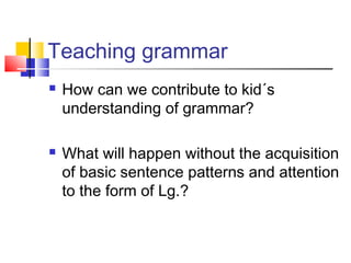 Teaching grammar
How can we contribute to kid´s
understanding of grammar?
What will happen without the acquisition
of basic sentence patterns and attention
to the form of Lg.?